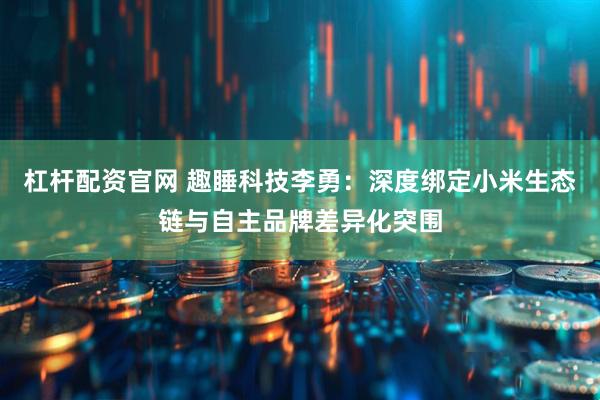 杠杆配资官网 趣睡科技李勇：深度绑定小米生态链与自主品牌差异化突围