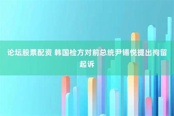 论坛股票配资 韩国检方对前总统尹锡悦提出拘留起诉