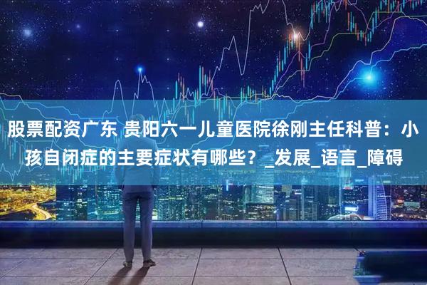 股票配资广东 贵阳六一儿童医院徐刚主任科普：小孩自闭症的主要症状有哪些？_发展_语言_障碍