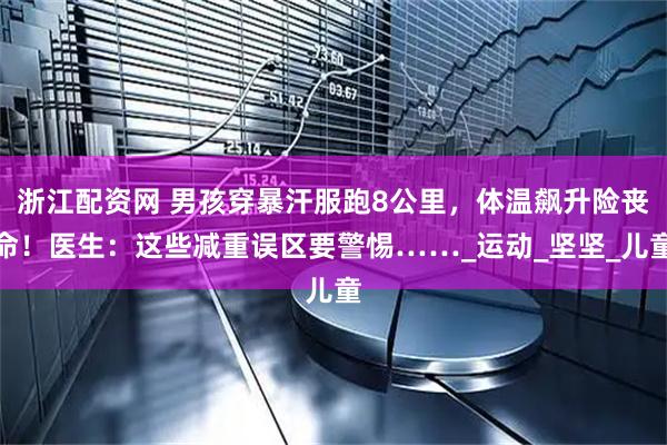 浙江配资网 男孩穿暴汗服跑8公里，体温飙升险丧命！医生：这些减重误区要警惕……_运动_坚坚_儿童