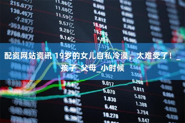 配资网站资讯 19岁的女儿自私冷漠，太难受了！_孩子_父母_小时候