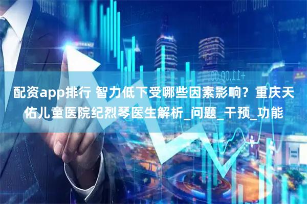 配资app排行 智力低下受哪些因素影响？重庆天佑儿童医院纪烈琴医生解析_问题_干预_功能