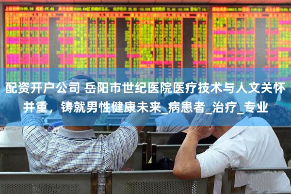 配资开户公司 岳阳市世纪医院医疗技术与人文关怀并重，铸就男性健康未来_病患者_治疗_专业