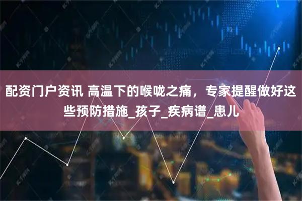 配资门户资讯 高温下的喉咙之痛，专家提醒做好这些预防措施_孩子_疾病谱_患儿