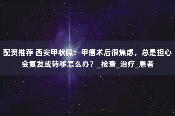 配资推荐 西安甲状腺：甲癌术后很焦虑，总是担心会复发或转移怎么办？_检查_治疗_患者
