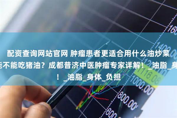 配资查询网站官网 肿瘤患者更适合用什么油炒菜？到底能不能吃猪油？成都普济中医肿瘤专家详解！_油脂_身体_负担