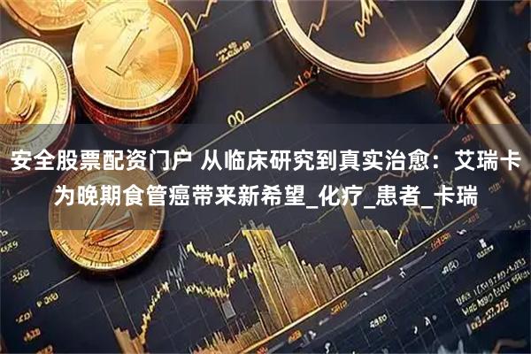 安全股票配资门户 从临床研究到真实治愈：艾瑞卡为晚期食管癌带来新希望_化疗_患者_卡瑞