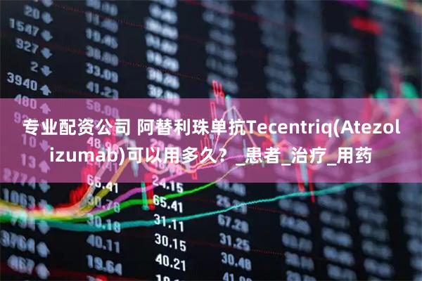 专业配资公司 阿替利珠单抗Tecentriq(Atezolizumab)可以用多久？_患者_治疗_用药
