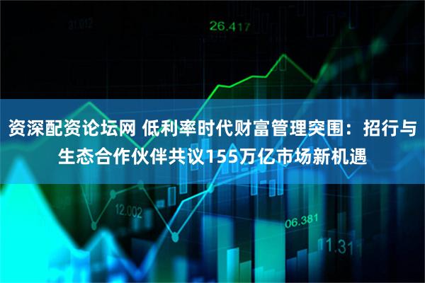 资深配资论坛网 低利率时代财富管理突围：招行与生态合作伙伴共议155万亿市场新机遇