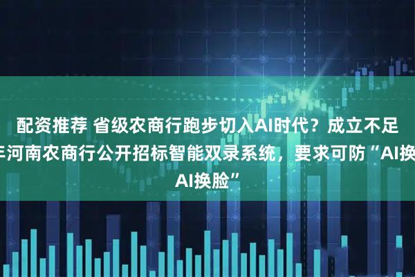 配资推荐 省级农商行跑步切入AI时代？成立不足半年河南农商行公开招标智能双录系统，要求可防“AI换脸”