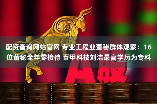 配资查询网站官网 专业工程业董秘群体观察：16位董秘全年零接待 百甲科技刘洁最高学历为专科