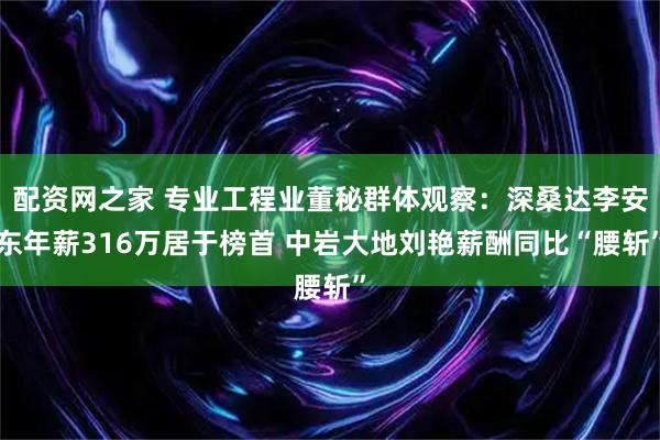 配资网之家 专业工程业董秘群体观察：深桑达李安东年薪316万居于榜首 中岩大地刘艳薪酬同比“腰斩”