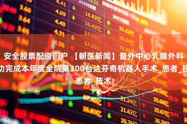 安全股票配资门户 【朝医新闻】普外中心乳腺外科成功完成本年度全院第300台达芬奇机器人手术_患者_技术