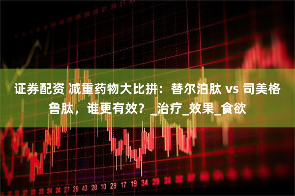 证券配资 减重药物大比拼：替尔泊肽 vs 司美格鲁肽，谁更有效？_治疗_效果_食欲