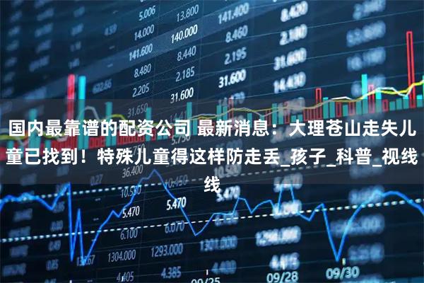 国内最靠谱的配资公司 最新消息：大理苍山走失儿童已找到！特殊儿童得这样防走丢_孩子_科普_视线