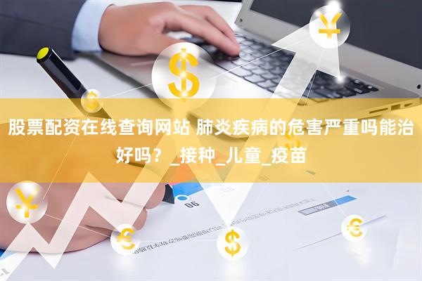 股票配资在线查询网站 肺炎疾病的危害严重吗能治好吗？_接种_儿童_疫苗