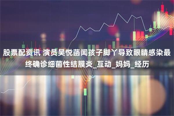 股票配资讯 演员吴悦菡闻孩子脚丫导致眼睛感染最终确诊细菌性结膜炎_互动_妈妈_经历