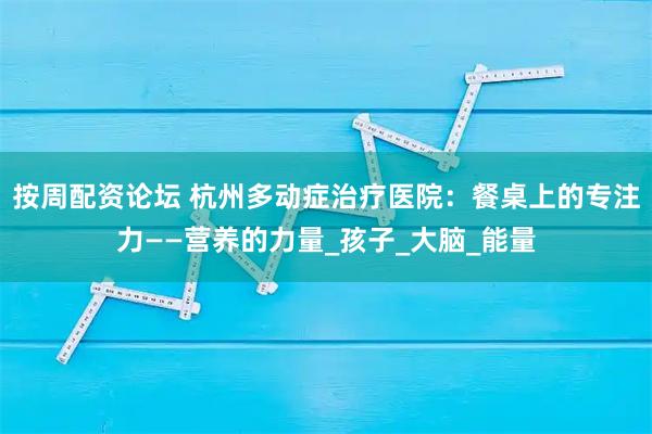 按周配资论坛 杭州多动症治疗医院：餐桌上的专注力——营养的力量_孩子_大脑_能量