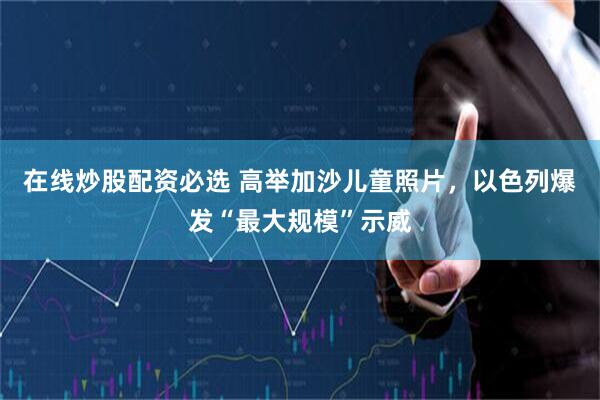 在线炒股配资必选 高举加沙儿童照片，以色列爆发“最大规模”示威