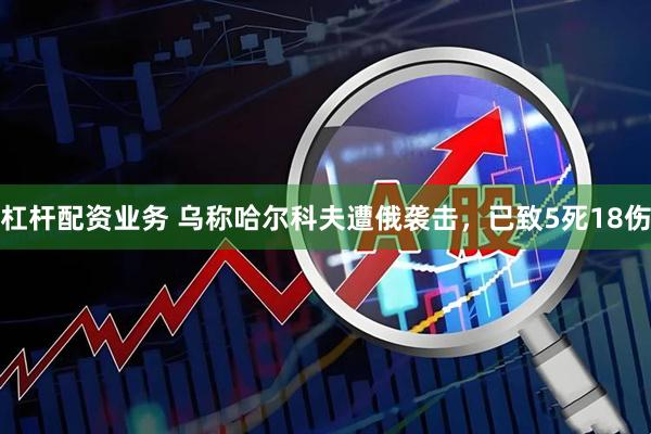 杠杆配资业务 乌称哈尔科夫遭俄袭击，已致5死18伤