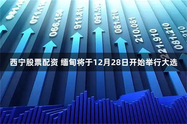 西宁股票配资 缅甸将于12月28日开始举行大选