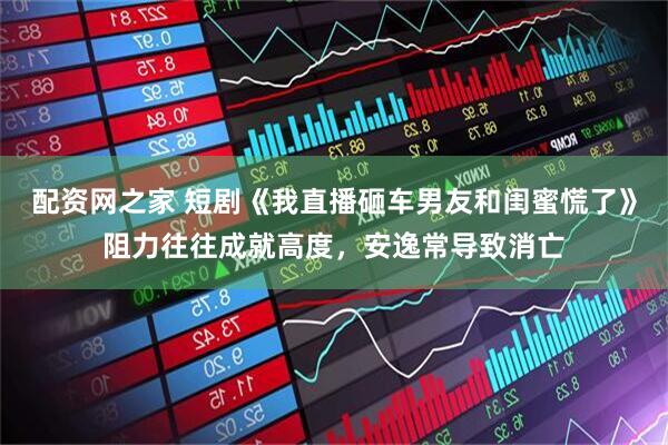 配资网之家 短剧《我直播砸车男友和闺蜜慌了》阻力往往成就高度，安逸常导致消亡