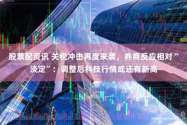 股票配资讯 关税冲击再度来袭,券商反应相对“淡定”:调整后科技行情或还有新高