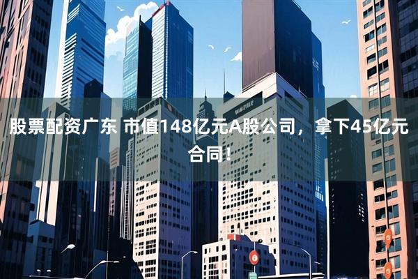 股票配资广东 市值148亿元A股公司,拿下45亿元合同!