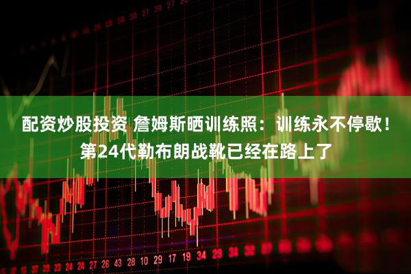 配资炒股投资 詹姆斯晒训练照：训练永不停歇！第24代勒布朗战靴已经在路上了